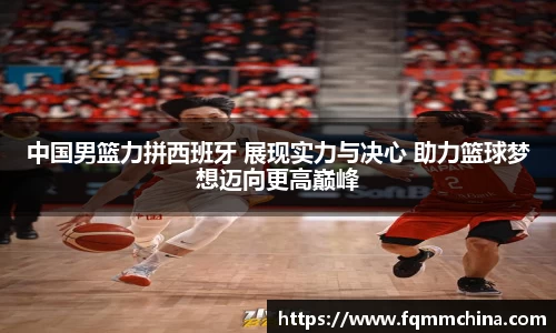 中国男篮力拼西班牙 展现实力与决心 助力篮球梦想迈向更高巅峰