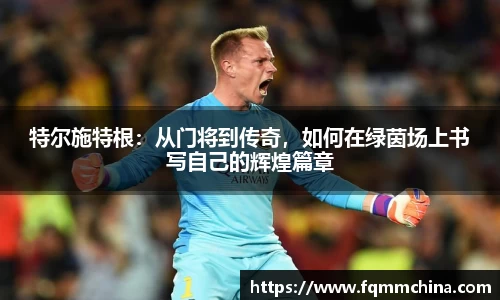 特尔施特根：从门将到传奇，如何在绿茵场上书写自己的辉煌篇章